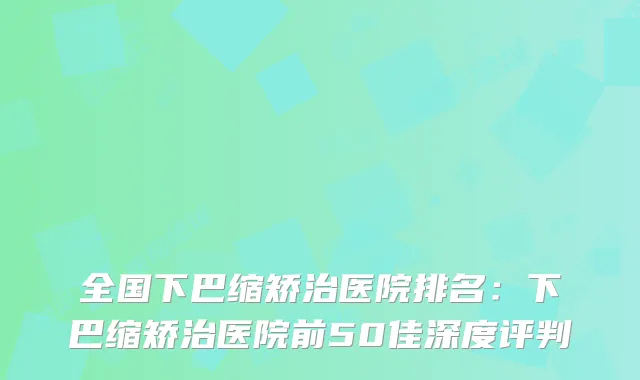 全国下巴缩矫治医院排名：下巴缩矫治医院前50佳深度评判
