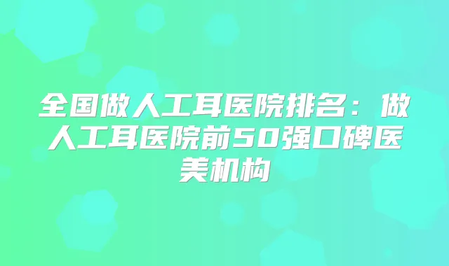 全国做人工耳医院排名:做人工耳医院前50强口碑医美机构