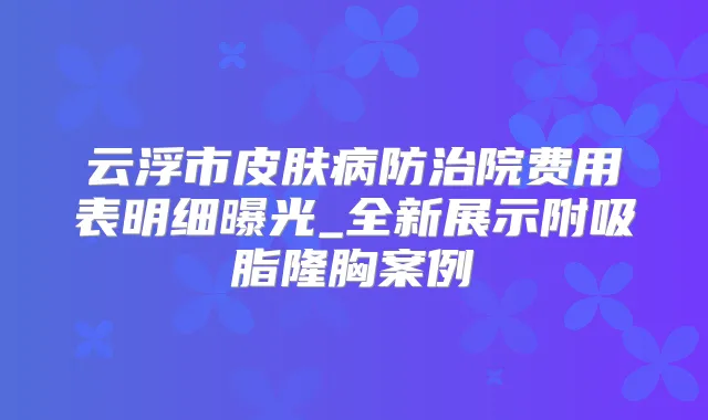 云浮市皮肤病防治院费用表明细曝光_全新展示附吸脂隆胸案例