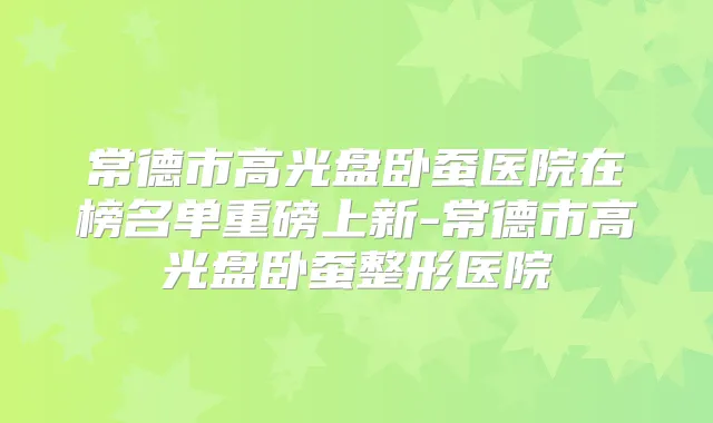 常德市高光盘卧蚕医院在榜名单重磅上新-常德市高光盘卧蚕整形医院