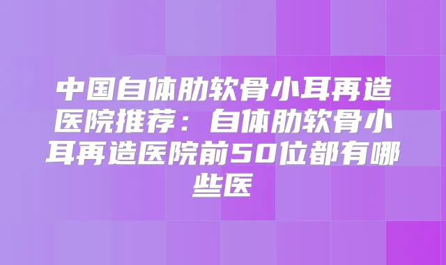 中国自体肋软骨小耳再造医院推荐：自体肋软骨小耳再造医院前50位都有哪些医