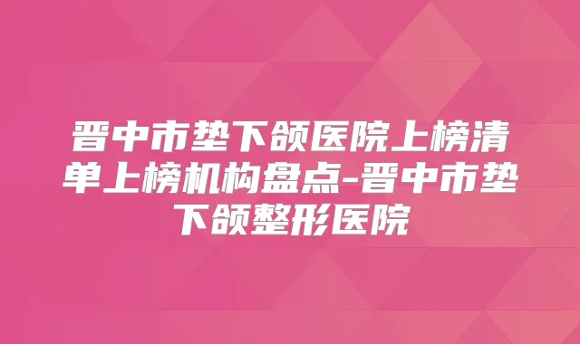 晋中市垫下颌医院上榜清单上榜机构盘点-晋中市垫下颌整形医院