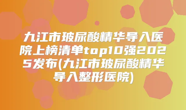 九江市玻尿酸精华导入医院上榜清单top10强2025发布(九江市玻尿酸精华导入整形医院)