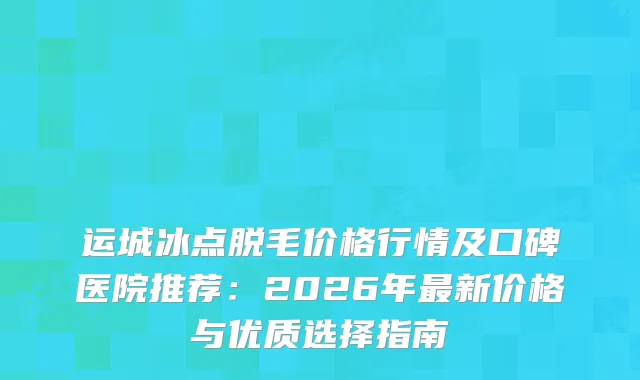 运城冰点脱毛价格行情及口碑医院推荐：2026年新价格与优质选择指南