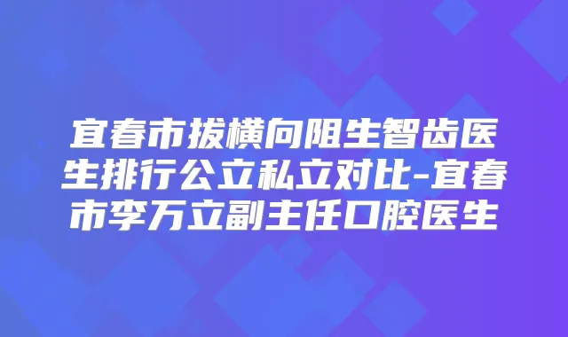 宜春市拔横向阻生智齿医生排行公立私立对比-宜春市李万立副主任口腔医生