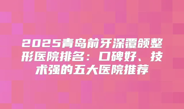2025青岛前牙深覆颌整形医院排名:口碑好、技术强的五大医院推荐