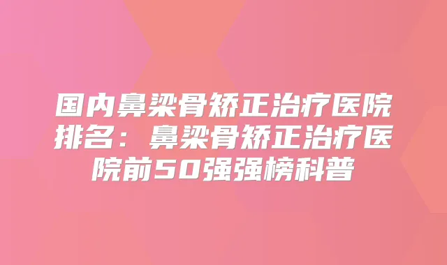国内鼻梁骨矫正医院排名：鼻梁骨矫正医院前50强强榜科普