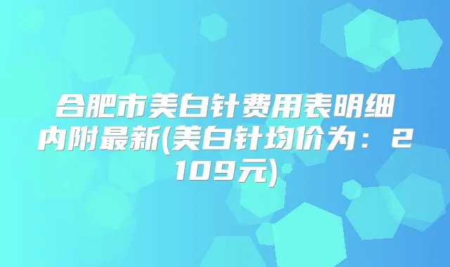 合肥市美白针费用表明细内附新(美白针均价为:2109元)