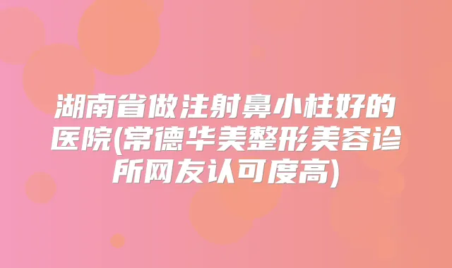 湖南省做注射鼻小柱好的医院(常德华美整形美容诊所网友认可度高)