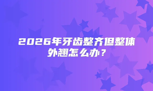 2026年牙齿整齐但整体外翘怎么办？