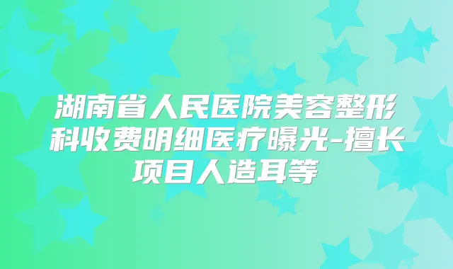 湖南省人民医院美容整形科收费明细医疗曝光-擅长项目人造耳等