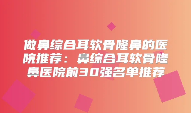 做鼻综合耳软骨隆鼻的医院推荐：鼻综合耳软骨隆鼻医院前30强名单推荐