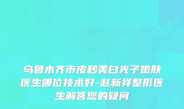 乌鲁木齐市皮秒美白光子嫩肤医生哪位技术好-赵新祥整形医生解答您的疑问