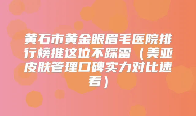 黄石市黄金眼眉毛医院排行榜推这位不踩雷（美亚皮肤管理口碑实力对比速看）