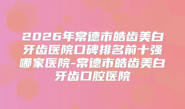 2026年常德市皓齿美白牙齿医院口碑排名前十强哪家医院-常德市皓齿美白牙齿口腔医院