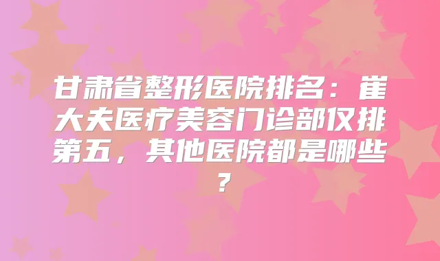 甘肃省整形医院排名：崔大夫医疗美容门诊部仅排第五，其他医院都是哪些？