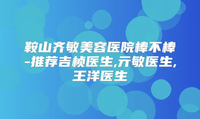 鞍山齐敏美容医院棒不棒-推荐吉桢医生,亓敏医生,王洋医生