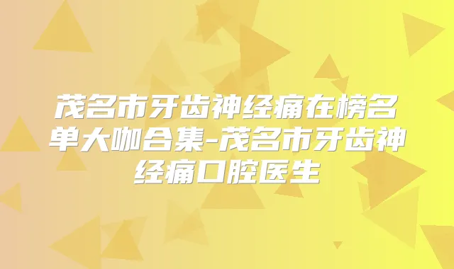 茂名市牙齿神经痛在榜名单大咖合集-茂名市牙齿神经痛口腔医生