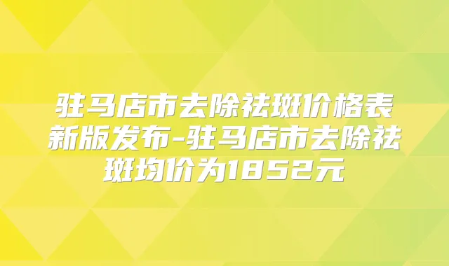 驻马店市去除祛斑价格表新版发布-驻马店市去除祛斑均价为1852元