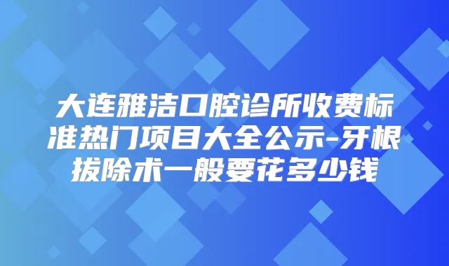 大连雅洁口腔诊所收费标准热门项目大全公示-牙根拔除术一般要花多少钱