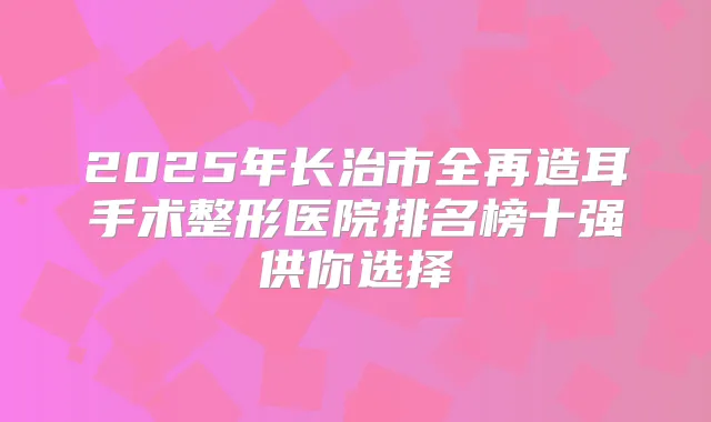 2025年长治市全再造耳手术整形医院排名榜十强供你选择