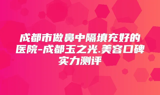 成都市做鼻中隔填充好的医院-成都玉之光.美容口碑实力测评