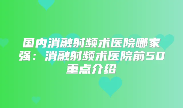 国内消融射频术医院哪家强：消融射频术医院前50重点介绍