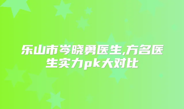 乐山市岑晓勇医生,方名医生实力pk大对比