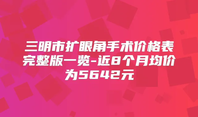 三明市扩眼角手术价格表完整版一览-近8个月均价为5642元