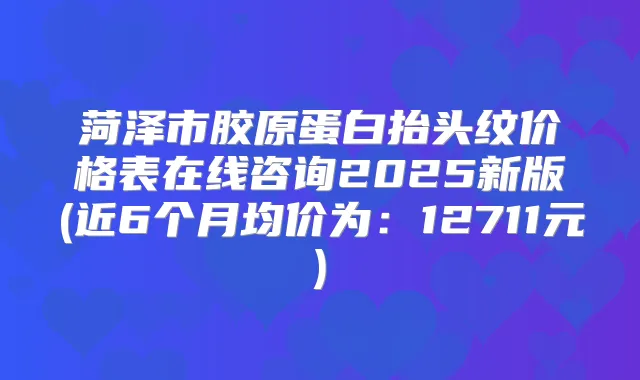 菏泽市胶原蛋白抬头纹价格表在线咨询2025新版(近6个月均价为：12711元)