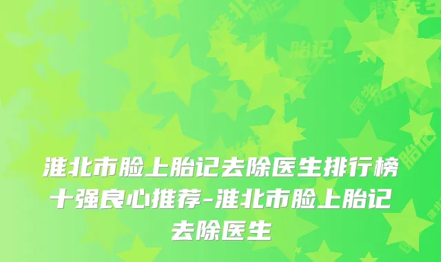 淮北市脸上胎记去除医生排行榜十强良心推荐-淮北市脸上胎记去除医生