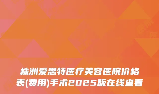 株洲爱思特医疗美容医院价格表(费用)手术2025版在线查看