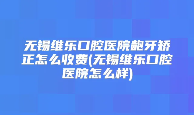 无锡维乐口腔医院龅牙矫正怎么收费(无锡维乐口腔医院怎么样)