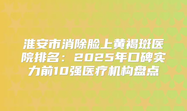 淮安市消除脸上黄褐斑医院排名:2025年口碑实力前10强医疗机构盘点