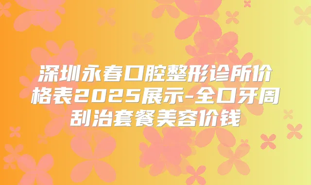 深圳永春口腔整形诊所价格表2025展示-全口牙周刮治套餐美容价钱
