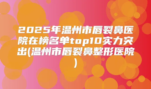 2025年温州市唇裂鼻医院在榜名单top10实力突出(温州市唇裂鼻整形医院)