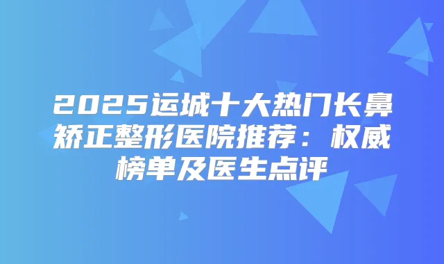 2025运城十大热门长鼻矫正整形医院推荐：榜单及医生点评