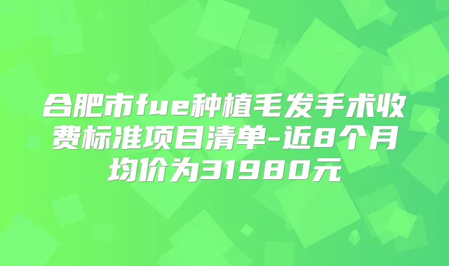 合肥市fue种植毛发手术收费标准项目清单-近8个月均价为31980元