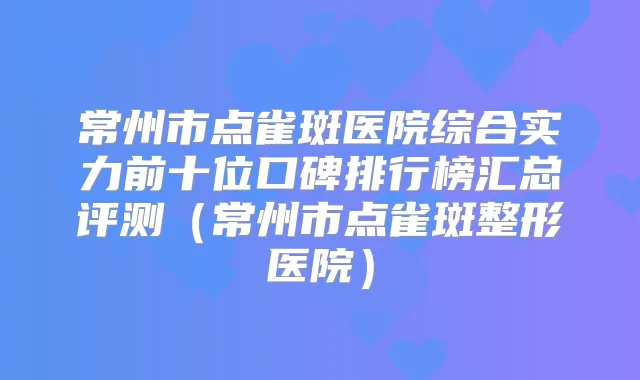 常州市点雀斑医院综合实力前十位口碑排行榜汇总评测（常州市点雀斑整形医院）