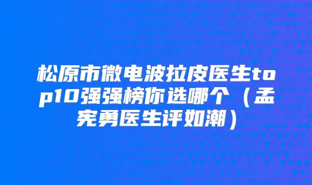 松原市微电波拉皮医生top10强强榜你选哪个（孟宪勇医生评如潮）