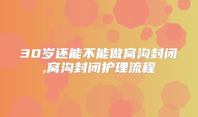 30岁还能不能做窝沟封闭,窝沟封闭护理流程