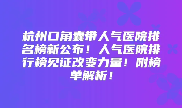 杭州口角囊带人气医院排名榜新公布！人气医院排行榜见证改变力量！附榜单解析！