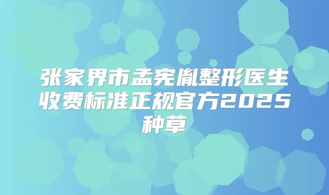 张家界市孟宪胤整形医生收费标准正规官方2025种草