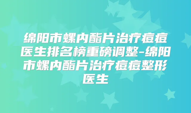 绵阳市螺内酯片痘痘医生排名榜重磅调整-绵阳市螺内酯片痘痘整形医生