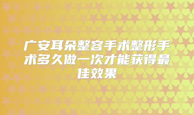 广安耳朵整容手术整形手术多久做一次才能获得佳效果