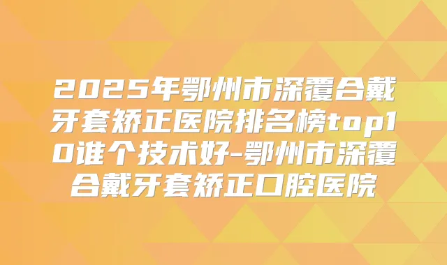 2025年鄂州市深覆合戴牙套矫正医院排名榜top10谁个技术好-鄂州市深覆合戴牙套矫正口腔医院