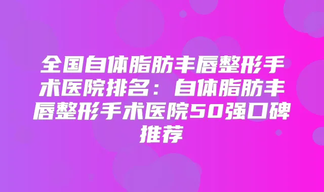 全国自体脂肪丰唇整形手术医院排名:自体脂肪丰唇整形手术医院50强口碑推荐