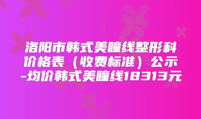 洛阳市韩式美瞳线整形科价格表（收费标准）公示-均价韩式美瞳线18313元