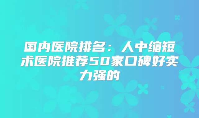 国内医院排名：人中缩短术医院推荐50家口碑好实力强的