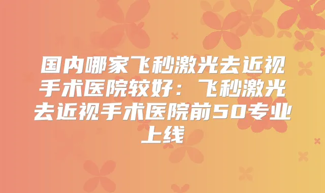 国内哪家飞秒激光去近视手术医院较好：飞秒激光去近视手术医院前50专业上线